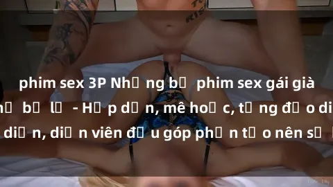 phim sex 3P Những bộ phim sex gái già đỉnh cao không thể bỏ lỡ - Hấp dẫn, mê hoặc, từng đạo diễn, diễn viên đều góp phần tạo nên sự hấp dẫn, kích thích.