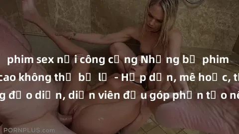 phim sex nơi công cộng Những bộ phim sex gái già đỉnh cao không thể bỏ lỡ - Hấp dẫn, mê hoặc, từng đạo diễn, diễn viên đều góp phần tạo nên sự hấp dẫn, kích thích.