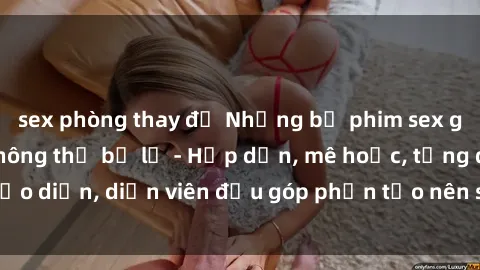 sex phòng thay đồ Những bộ phim sex gái già đỉnh cao không thể bỏ lỡ - Hấp dẫn, mê hoặc, từng đạo diễn, diễn viên đều góp phần tạo nên sự hấp dẫn, kích thích.