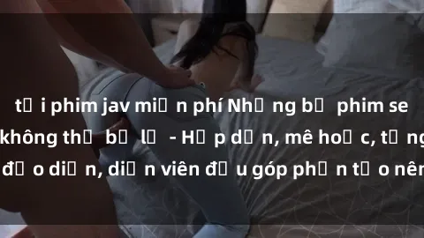 tải phim jav miễn phí Những bộ phim sex gái già đỉnh cao không thể bỏ lỡ - Hấp dẫn, mê hoặc, từng đạo diễn, diễn viên đều góp phần tạo nên sự hấp dẫn, kích thích.