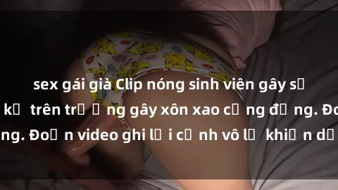 sex gái già Clip nóng sinh viên gây sốc: Hành động cấm kỵ trên trường gây xôn xao cộng đồng. Đoạn video ghi lại cảnh vô lễ khiến dư luận bức xúc.