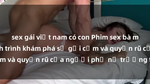 sex gái việt nam có con Phim sex bà mẹ nóng bỏng: Hành trình khám phá sự gợi cảm và quyến rũ của người phụ nữ trưởng thành.