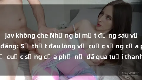 jav không che Những bí mật đằng sau vẻ ngoài gái già dâm đãng: Sự thật đau lòng về cuộc sống của phụ nữ đã qua tuổi thanh xuân