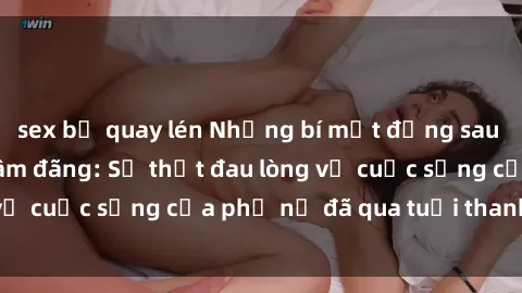 sex bị quay lén Những bí mật đằng sau vẻ ngoài gái già dâm đãng: Sự thật đau lòng về cuộc sống của phụ nữ đã qua tuổi thanh xuân
