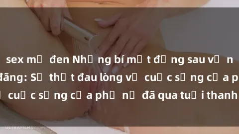 sex mỹ đen Những bí mật đằng sau vẻ ngoài gái già dâm đãng: Sự thật đau lòng về cuộc sống của phụ nữ đã qua tuổi thanh xuân