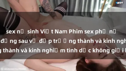 sex nữ sinh Việt Nam Phim sex phụ nữ lớn tuổi: Sức hút đằng sau vẻ đẹp trưởng thành và kinh nghiệm tình dục không giới hạn