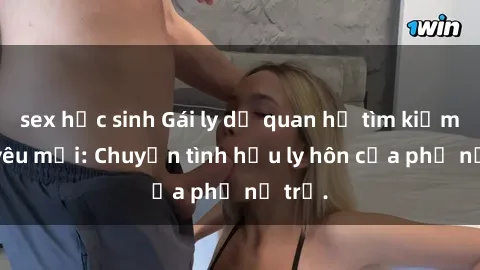 sex học sinh Gái ly dị quan hệ tìm kiếm tình yêu mới: Chuyện tình hậu ly hôn của phụ nữ trẻ.