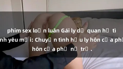 phim sex loạn luân Gái ly dị quan hệ tìm kiếm tình yêu mới: Chuyện tình hậu ly hôn của phụ nữ trẻ.