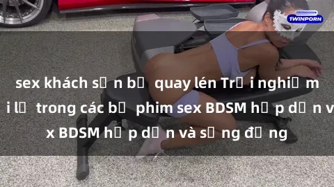 sex khách sạn bị quay lén Trải nghiệm cảm giác mới lạ trong các bộ phim sex BDSM hấp dẫn và sống động