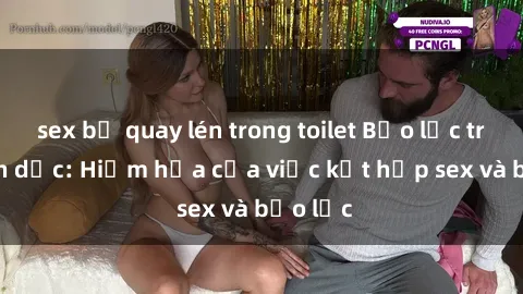 sex bị quay lén trong toilet Bạo lực trong tình dục: Hiểm họa của việc kết hợp sex và bạo lực