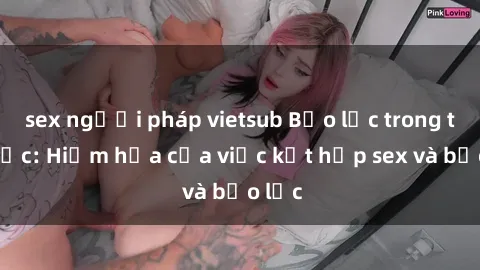 sex người pháp vietsub Bạo lực trong tình dục: Hiểm họa của việc kết hợp sex và bạo lực