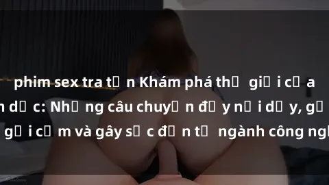 phim sex tra tấn Khám phá thế giới của phim sex nô lệ tình dục: Những câu chuyện đầy nổi dậy, gợi cảm và gây sốc đến từ ngành công nghiệp giải trí đen tối