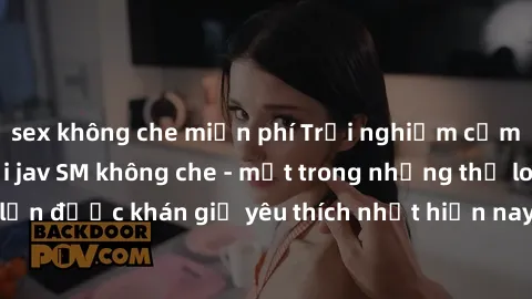 sex không che miễn phí Trải nghiệm cảm xúc thăng hoa với jav SM không che - một trong những thể loại phim người lớn được khán giả yêu thích nhất hiện nay. Đảm bảo đem lại sự hấp dẫn, kích thích tối đa