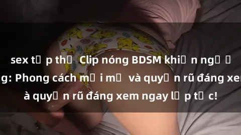sex tập thể Clip nóng BDSM khiến người xem phát cuồng: Phong cách mới mẻ và quyến rũ đáng xem ngay lập tức!