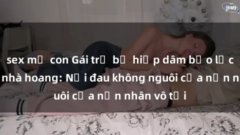 sex mẹ con Gái trẻ bị hiếp dâm bạo lực trong căn nhà hoang: Nỗi đau không nguôi của nạn nhân vô tội