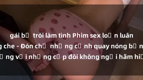 gái bị trói làm tình Phim sex loạn luân đầy kích thích không che - Đón chờ những cảnh quay nóng bỏng với những cặp đôi không ngại hãm hiếp gia đình trong lòng