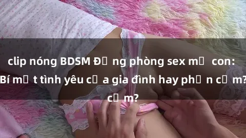 clip nóng BDSM Động phòng sex mẹ con: Bí mật tình yêu của gia đình hay phản cảm?