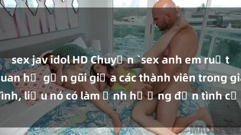 sex jav idol HD Chuyện `sex anh em ruột` - Đề cập đến quan hệ gần gũi giữa các thành viên trong gia đình, liệu nó có làm ảnh hưởng đến tình cảm gia đình hay không?