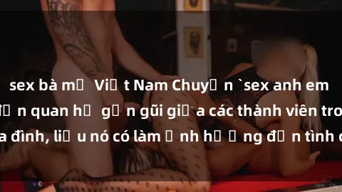 sex bà mẹ Việt Nam Chuyện `sex anh em ruột` - Đề cập đến quan hệ gần gũi giữa các thành viên trong gia đình, liệu nó có làm ảnh hưởng đến tình cảm gia đình hay không?