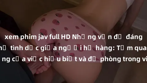 xem phim jav full HD Những vấn đề đáng quan tâm về quan hệ tình dục giữa người họ hàng: Tầm quan trọng của việc hiểu biết và đề phòng trong việc tiếp xúc trong gia đình.