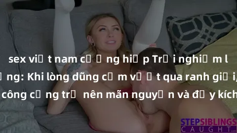 sex việt nam cưỡng hiếp Trải nghiệm làm tình ngoài đường: Khi lòng dũng cảm vượt qua ranh giới, cuộc hẹn nơi công cộng trở nên mãn nguyện và đầy kích thích. Hành vi nguy hiểm, nhưng cũng tạo nên cảm g