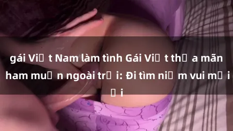 gái Việt Nam làm tình Gái Việt thỏa mãn ham muốn ngoài trời: Đi tìm niềm vui mới