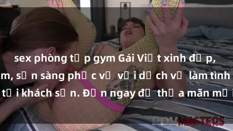 sex phòng tập gym Gái Việt xinh đẹp, nồng nàn tình cảm, sẵn sàng phục vụ với dịch vụ làm tình tại khách sạn. Đến ngay để thỏa mãn mọi khao khát của bạn!