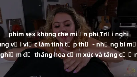 phim sex không che miễn phí Trải nghiệm hứng khởi cùng với việc làm tình tập thể - những bí mật và kinh nghiệm để thăng hoa cảm xúc và tăng cường sự gắn kết trong mối quan hệ