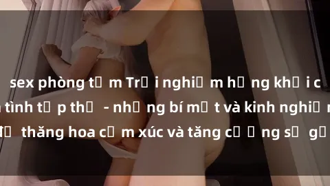sex phòng tắm Trải nghiệm hứng khởi cùng với việc làm tình tập thể - những bí mật và kinh nghiệm để thăng hoa cảm xúc và tăng cường sự gắn kết trong mối quan hệ