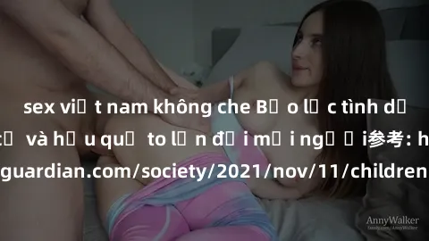 sex việt nam không che Bạo lực tình dục trong nhóm: nguy cơ và hậu quả to lớn đối mọi người参考: https://www.theguardian.com/society/2021/nov/11/children-as-young-as-four-are-being-sexually-abused-by-gr