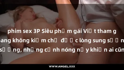 phim sex 3P Siêu phẩm gái Việt tham gia trong buổi gangbang không kiềm chế được lòng sung sướng, những cảnh nóng nảy khiến ai cũng phải mãn nhãn