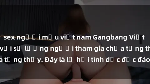 sex người mẫu việt nam Gangbang Việt Nam: Kỷ lục mới với số lượng người tham gia chưa từng thấy. Đây là lễ hội tình dục độc đáo và gây sốc.