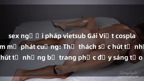 sex người pháp vietsub Gái Việt cosplay sexy khiến fan hâm mộ phát cuồng: Thử thách sức hút từ những bộ trang phục đầy sáng tạo và quyến rũ!
