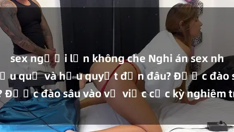sex người lớn không che Nghi án sex nhân viên nhà hàng: Hậu quả và hậu quyết đến đâu? Được đào sâu vào vụ việc cực kỳ nghiêm trọng này.