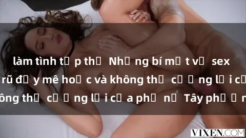 làm tình tập thể Những bí mật về sex gái Tây: Sự quyến rũ đầy mê hoặc và không thể cưỡng lại của phụ nữ Tây phương