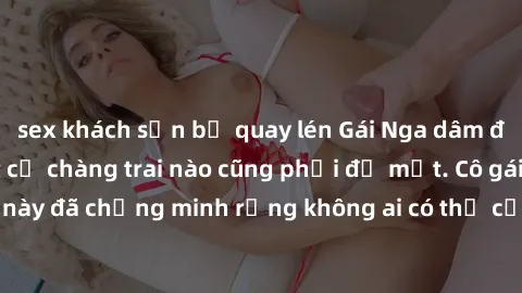 sex khách sạn bị quay lén Gái Nga dâm đãng khiến tim bất cứ chàng trai nào cũng phải đỏ mặt. Cô gái xinh đẹp này đã chứng minh rằng không ai có thể cưỡng lại khi cô làm tình đắm say.