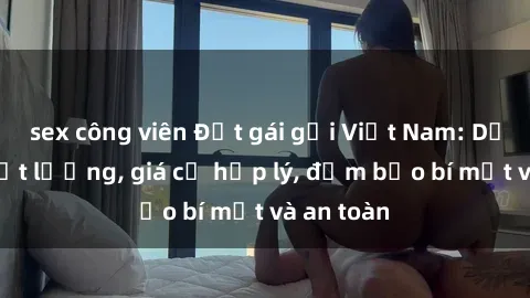 sex công viên Đặt gái gọi Việt Nam: Dịch vụ chất lượng, giá cả hợp lý, đảm bảo bí mật và an toàn