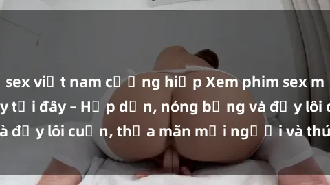 sex việt nam cưỡng hiếp Xem phim sex miễn phí online ngay tại đây – Hấp dẫn, nóng bỏng và đầy lôi cuốn, thỏa mãn mọi người và thú vui của bạn!