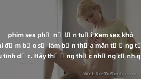 phim sex phụ nữ lớn tuổi Xem sex không che HD miễn phí đảm bảo sẽ làm bạn thỏa mãn tưởng tượng và nhu cầu tình dục. Hãy thưởng thức những cảnh quay hấp dẫn và mãnh liệt ngay bây giờ!