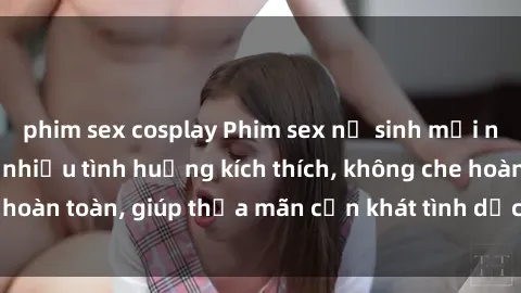 phim sex cosplay Phim sex nữ sinh mới nhất: Trải nghiệm nhiều tình huống kích thích, không che hoàn toàn, giúp thỏa mãn cơn khát tình dục của các bạn trẻ