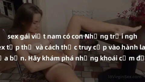 sex gái việt nam có con Những trải nghiệm mới lạ với sex tập thể và cách thức truy cập vào hành lang đam mê của bạn. Hãy khám phá những khoái cảm đầy kích thích với tập thể hấp dẫn!