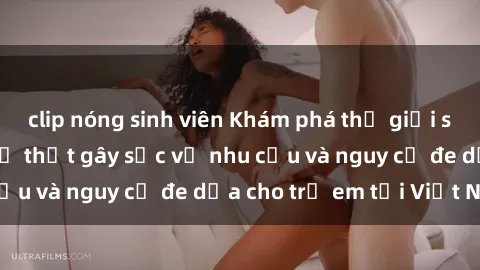 clip nóng sinh viên Khám phá thế giới sex loli Việt Nam: Sự thật gây sốc về nhu cầu và nguy cơ đe dọa cho trẻ em tại Việt Nam