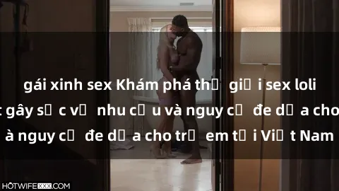 gái xinh sex Khám phá thế giới sex loli Việt Nam: Sự thật gây sốc về nhu cầu và nguy cơ đe dọa cho trẻ em tại Việt Nam