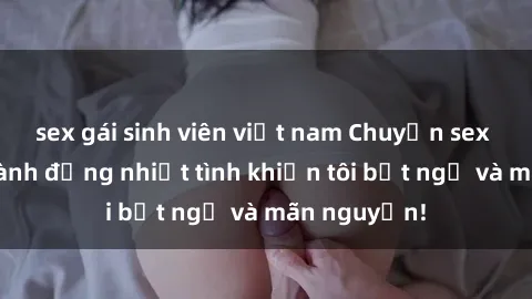 sex gái sinh viên việt nam Chuyện sex chị dâu: hành động nhiệt tình khiến tôi bất ngờ và mãn nguyện!