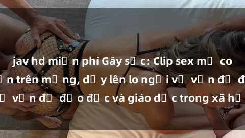 jav hd miễn phí Gây sốc: Clip sex mẹ con Việt Nam lan truyền trên mạng, dấy lên lo ngại về vấn đề đạo đức và giáo dục trong xã hội hiện nay.