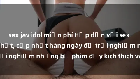 sex jav idol miễn phí Hấp dẫn với sex hentai vietsub mới nhất, cập nhật hàng ngày để trải nghiệm những bộ phim đầy kích thích và hấp dẫn.