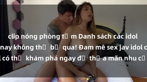 clip nóng phòng tắm Danh sách các idol JAV hot nhất hiện nay không thể bỏ qua! Đam mê sex jav idol có thể khám phá ngay để thỏa mãn nhu cầu giải trí của mình!