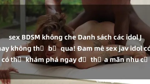 sex BDSM không che Danh sách các idol JAV hot nhất hiện nay không thể bỏ qua! Đam mê sex jav idol có thể khám phá ngay để thỏa mãn nhu cầu giải trí của mình!